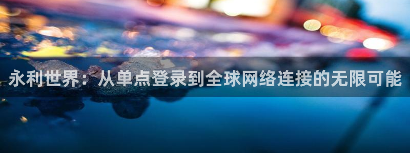 银河官网入口登录：永利世界：从单点登录到全球网络连接的无限可能